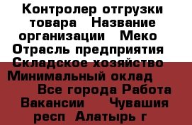 Контролер отгрузки товара › Название организации ­ Меко › Отрасль предприятия ­ Складское хозяйство › Минимальный оклад ­ 25 000 - Все города Работа » Вакансии   . Чувашия респ.,Алатырь г.